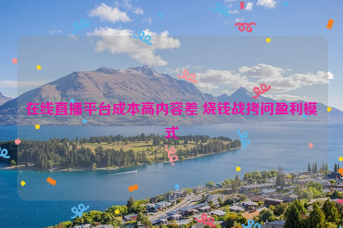 在线直播平台成本高内容差 烧钱战拷问盈利模式